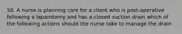 58. A nurse is planning care for a client who is post-operative following a laparotomy and has a closed suction drain which of the following actions should the nurse take to manage the drain