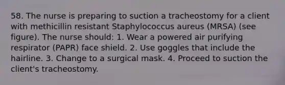 58. The nurse is preparing to suction a tracheostomy for a client with methicillin resistant Staphylococcus aureus (MRSA) (see figure). The nurse should: 1. Wear a powered air purifying respirator (PAPR) face shield. 2. Use goggles that include the hairline. 3. Change to a surgical mask. 4. Proceed to suction the client's tracheostomy.