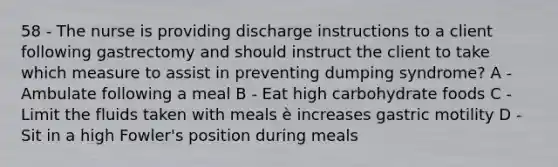 58 - The nurse is providing discharge instructions to a client following gastrectomy and should instruct the client to take which measure to assist in preventing dumping syndrome? A - Ambulate following a meal B - Eat high carbohydrate foods C - Limit the fluids taken with meals è increases gastric motility D - Sit in a high Fowler's position during meals