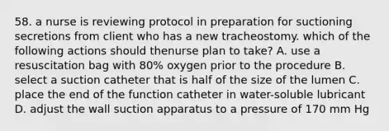 58. a nurse is reviewing protocol in preparation for suctioning secretions from client who has a new tracheostomy. which of the following actions should thenurse plan to take? A. use a resuscitation bag with 80% oxygen prior to the procedure B. select a suction catheter that is half of the size of the lumen C. place the end of the function catheter in water-soluble lubricant D. adjust the wall suction apparatus to a pressure of 170 mm Hg