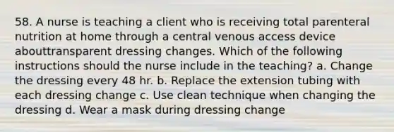 58. A nurse is teaching a client who is receiving total parenteral nutrition at home through a central venous access device abouttransparent dressing changes. Which of the following instructions should the nurse include in the teaching? a. Change the dressing every 48 hr. b. Replace the extension tubing with each dressing change c. Use clean technique when changing the dressing d. Wear a mask during dressing change