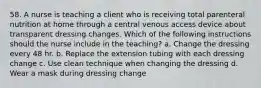 58. A nurse is teaching a client who is receiving total parenteral nutrition at home through a central venous access device about transparent dressing changes. Which of the following instructions should the nurse include in the teaching? a. Change the dressing every 48 hr. b. Replace the extension tubing with each dressing change c. Use clean technique when changing the dressing d. Wear a mask during dressing change