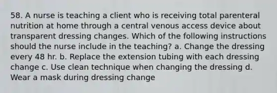 58. A nurse is teaching a client who is receiving total parenteral nutrition at home through a central venous access device about transparent dressing changes. Which of the following instructions should the nurse include in the teaching? a. Change the dressing every 48 hr. b. Replace the extension tubing with each dressing change c. Use clean technique when changing the dressing d. Wear a mask during dressing change