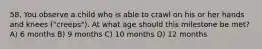 58. You observe a child who is able to crawl on his or her hands and knees ("creeps"). At what age should this milestone be met? A) 6 months B) 9 months C) 10 months D) 12 months