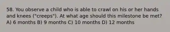 58. You observe a child who is able to crawl on his or her hands and knees ("creeps"). At what age should this milestone be met? A) 6 months B) 9 months C) 10 months D) 12 months