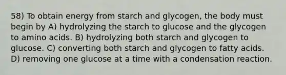 58) To obtain energy from starch and glycogen, the body must begin by A) hydrolyzing the starch to glucose and the glycogen to amino acids. B) hydrolyzing both starch and glycogen to glucose. C) converting both starch and glycogen to fatty acids. D) removing one glucose at a time with a condensation reaction.