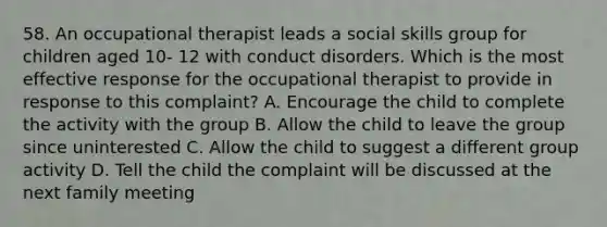 58. An occupational therapist leads a social skills group for children aged 10- 12 with conduct disorders. Which is the most effective response for the occupational therapist to provide in response to this complaint? A. Encourage the child to complete the activity with the group B. Allow the child to leave the group since uninterested C. Allow the child to suggest a different group activity D. Tell the child the complaint will be discussed at the next family meeting