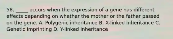 58. _____ occurs when the expression of a gene has different effects depending on whether the mother or the father passed on the gene. A. Polygenic inheritance B. X-linked inheritance C. Genetic imprinting D. Y-linked inheritance