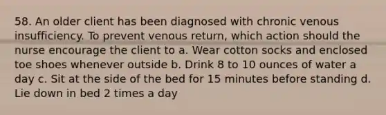 58. An older client has been diagnosed with chronic venous insufficiency. To prevent venous return, which action should the nurse encourage the client to a. Wear cotton socks and enclosed toe shoes whenever outside b. Drink 8 to 10 ounces of water a day c. Sit at the side of the bed for 15 minutes before standing d. Lie down in bed 2 times a day