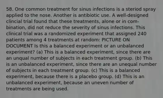 58. One common treatment for sinus infections is a steriod spray applied to the nose. Another is antibiotic use. A well-designed clincial trial found that these treatments, alone or in com- bination, did not reduce the severity of sinus infections. This clinical trial was a randomized experiment that assigned 240 patients among 4 treatments at random: PICTURE ON DOCUMENT Is this a balanced experiment or an unbalanced experiment? (a) This is a balanced experiment, since there are an unqual number of subjects in each treatment group. (b) This is an unbalanced experiment, since there are an unequal number of subjects in each treatment group. (c) This is a balanced experiment, because there is a placebo group. (d) This is an unbalanced experiment, because an uneven number of treatments are being used.