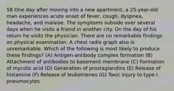 58 One day after moving into a new apartment, a 25-year-old man experiences acute onset of fever, cough, dyspnea, headache, and malaise. The symptoms subside over several days when he visits a friend in another city. On the day of his return he visits the physician. There are no remarkable findings on physical examination. A chest radio graph also is unremarkable. Which of the following is most likely to produce these findings? (A) Antigen-antibody complex formation (B) Attachment of antibodies to basement membrane (C) Formation of mycolic acid (D) Generation of prostaglandins (E) Release of histamine (F) Release of leukotrienes (G) Toxic injury to type I pneumocytes