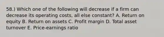 58.) Which one of the following will decrease if a firm can decrease its operating costs, all else constant? A. Return on equity B. Return on assets C. Profit margin D. Total asset turnover E. Price-earnings ratio