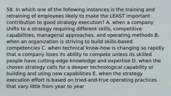 58. In which one of the following instances is the training and retraining of employees likely to make the LEAST important contribution to good strategy execution? A. when a company shifts to a strategy requiring different skills, competitive capabilities, managerial approaches, and operating methods B. when an organization is striving to build skills-based competencies C. when technical know-how is changing so rapidly that a company loses its ability to compete unless its skilled people have cutting-edge knowledge and expertise D. when the chosen strategy calls for a deeper technological capability or building and using new capabilities E. when the strategy execution effort is based on tried-and-true operating practices that vary little from year to year