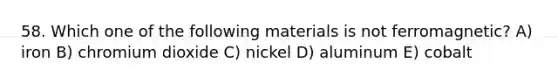 58. Which one of the following materials is not ferromagnetic? A) iron B) chromium dioxide C) nickel D) aluminum E) cobalt