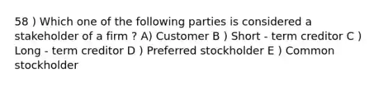 58 ) Which one of the following parties is considered a stakeholder of a firm ? A) Customer B ) Short - term creditor C ) Long - term creditor D ) Preferred stockholder E ) Common stockholder