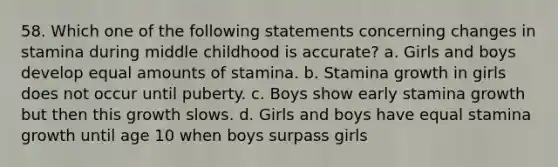 58. Which one of the following statements concerning changes in stamina during middle childhood is accurate? a. Girls and boys develop equal amounts of stamina. b. Stamina growth in girls does not occur until puberty. c. Boys show early stamina growth but then this growth slows. d. Girls and boys have equal stamina growth until age 10 when boys surpass girls