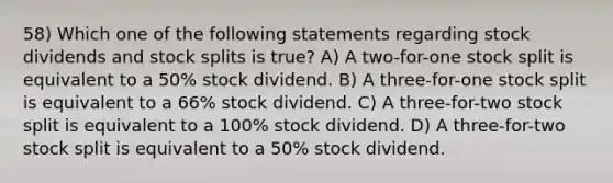 58) Which one of the following statements regarding stock dividends and stock splits is true? A) A two-for-one stock split is equivalent to a 50% stock dividend. B) A three-for-one stock split is equivalent to a 66% stock dividend. C) A three-for-two stock split is equivalent to a 100% stock dividend. D) A three-for-two stock split is equivalent to a 50% stock dividend.