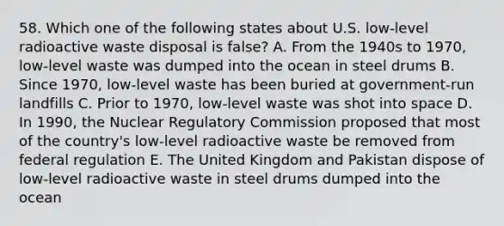 58. Which one of the following states about U.S. low-level radioactive waste disposal is false? A. From the 1940s to 1970, low-level waste was dumped into the ocean in steel drums B. Since 1970, low-level waste has been buried at government-run landfills C. Prior to 1970, low-level waste was shot into space D. In 1990, the Nuclear Regulatory Commission proposed that most of the country's low-level radioactive waste be removed from federal regulation E. The United Kingdom and Pakistan dispose of low-level radioactive waste in steel drums dumped into the ocean