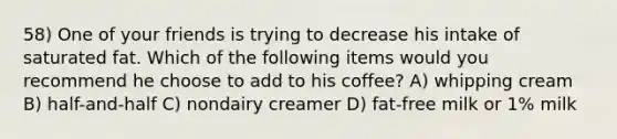 58) One of your friends is trying to decrease his intake of saturated fat. Which of the following items would you recommend he choose to add to his coffee? A) whipping cream B) half-and-half C) nondairy creamer D) fat-free milk or 1% milk