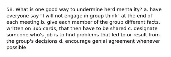 58. What is one good way to undermine herd mentality? a. have everyone say "I will not engage in group think" at the end of each meeting b. give each member of the group different facts, written on 3x5 cards, that then have to be shared c. designate someone who's job is to find problems that led to or result from the group's decisions d. encourage genial agreement whenever possible