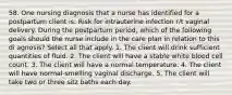 58. One nursing diagnosis that a nurse has identified for a postpartum client is: Risk for intrauterine infection r/t vaginal delivery. During the postpartum period, which of the following goals should the nurse include in the care plan in relation to this di agnosis? Select all that apply. 1. The client will drink sufficient quantities of fluid. 2. The client will have a stable white blood cell count. 3. The client will have a normal temperature. 4. The client will have normal-smelling vaginal discharge. 5. The client will take two or three sitz baths each day.