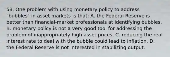 58. One problem with using monetary policy to address "bubbles" in asset markets is that: A. the Federal Reserve is better than financial-market professionals at identifying bubbles. B. monetary policy is not a very good tool for addressing the problem of inappropriately high asset prices. C. reducing the real interest rate to deal with the bubble could lead to inflation. D. the Federal Reserve is not interested in stabilizing output.