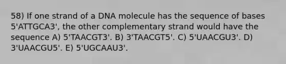 58) If one strand of a DNA molecule has the sequence of bases 5'ATTGCA3', the other complementary strand would have the sequence A) 5'TAACGT3'. B) 3'TAACGT5'. C) 5'UAACGU3'. D) 3'UAACGU5'. E) 5'UGCAAU3'.