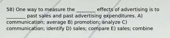 58) One way to measure the ________ effects of advertising is to ________ past sales and past advertising expenditures. A) communication; average B) promotion; analyze C) communication; identify D) sales; compare E) sales; combine