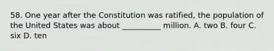 58. One year after the Constitution was ratified, the population of the United States was about __________ million. A. two B. four C. six D. ten