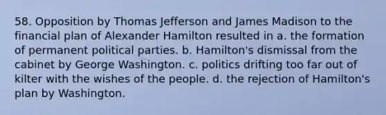 58. Opposition by Thomas Jefferson and James Madison to the financial plan of Alexander Hamilton resulted in a. the formation of permanent political parties. b. Hamilton's dismissal from the cabinet by George Washington. c. politics drifting too far out of kilter with the wishes of the people. d. the rejection of Hamilton's plan by Washington.