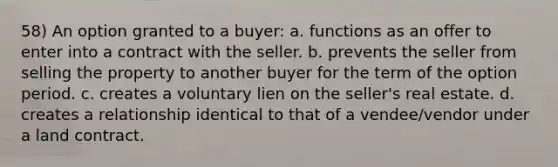 58) An option granted to a buyer: a. functions as an offer to enter into a contract with the seller. b. prevents the seller from selling the property to another buyer for the term of the option period. c. creates a voluntary lien on the seller's real estate. d. creates a relationship identical to that of a vendee/vendor under a land contract.