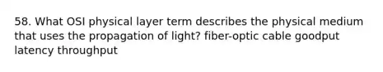 58. What OSI physical layer term describes the physical medium that uses the propagation of light? fiber-optic cable goodput latency throughput