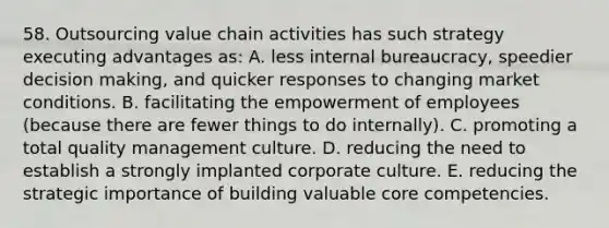 58. Outsourcing value chain activities has such strategy executing advantages as: A. less internal bureaucracy, speedier decision making, and quicker responses to changing market conditions. B. facilitating the empowerment of employees (because there are fewer things to do internally). C. promoting a total quality management culture. D. reducing the need to establish a strongly implanted corporate culture. E. reducing the strategic importance of building valuable core competencies.