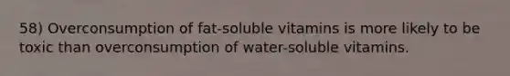 58) Overconsumption of fat-soluble vitamins is more likely to be toxic than overconsumption of water-soluble vitamins.