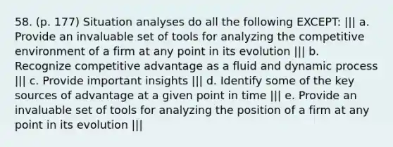 58. (p. 177) Situation analyses do all the following EXCEPT: ||| a. Provide an invaluable set of tools for analyzing the competitive environment of a firm at any point in its evolution ||| b. Recognize competitive advantage as a fluid and dynamic process ||| c. Provide important insights ||| d. Identify some of the key sources of advantage at a given point in time ||| e. Provide an invaluable set of tools for analyzing the position of a firm at any point in its evolution |||