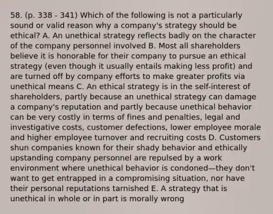 58. (p. 338 - 341) Which of the following is not a particularly sound or valid reason why a company's strategy should be ethical? A. An unethical strategy reflects badly on the character of the company personnel involved B. Most all shareholders believe it is honorable for their company to pursue an ethical strategy (even though it usually entails making less profit) and are turned off by company efforts to make greater profits via unethical means C. An ethical strategy is in the self-interest of shareholders, partly because an unethical strategy can damage a company's reputation and partly because unethical behavior can be very costly in terms of fines and penalties, legal and investigative costs, customer defections, lower employee morale and higher employee turnover and recruiting costs D. Customers shun companies known for their shady behavior and ethically upstanding company personnel are repulsed by a work environment where unethical behavior is condoned—they don't want to get entrapped in a compromising situation, nor have their personal reputations tarnished E. A strategy that is unethical in whole or in part is morally wrong