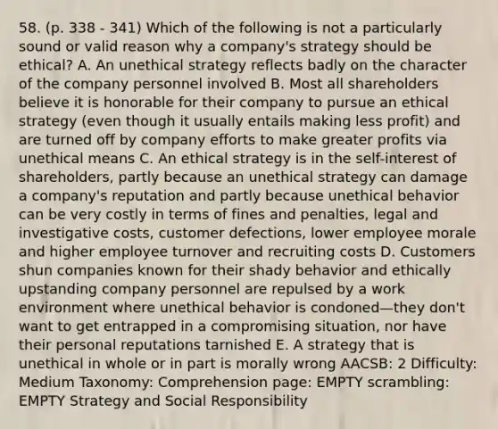 58. (p. 338 - 341) Which of the following is not a particularly sound or valid reason why a company's strategy should be ethical? A. An unethical strategy reflects badly on the character of the company personnel involved B. Most all shareholders believe it is honorable for their company to pursue an ethical strategy (even though it usually entails making less profit) and are turned off by company efforts to make greater profits via unethical means C. An ethical strategy is in the self-interest of shareholders, partly because an unethical strategy can damage a company's reputation and partly because unethical behavior can be very costly in terms of fines and penalties, legal and investigative costs, customer defections, lower employee morale and higher employee turnover and recruiting costs D. Customers shun companies known for their shady behavior and ethically upstanding company personnel are repulsed by a work environment where unethical behavior is condoned—they don't want to get entrapped in a compromising situation, nor have their personal reputations tarnished E. A strategy that is unethical in whole or in part is morally wrong AACSB: 2 Difficulty: Medium Taxonomy: Comprehension page: EMPTY scrambling: EMPTY Strategy and Social Responsibility