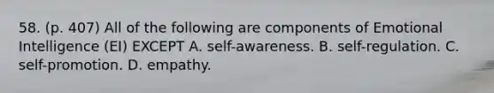 58. (p. 407) All of the following are components of Emotional Intelligence (EI) EXCEPT A. self-awareness. B. self-regulation. C. self-promotion. D. empathy.