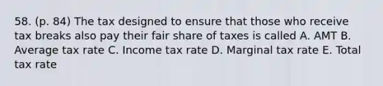 58. (p. 84) The tax designed to ensure that those who receive tax breaks also pay their fair share of taxes is called A. AMT B. Average tax rate C. Income tax rate D. Marginal tax rate E. Total tax rate