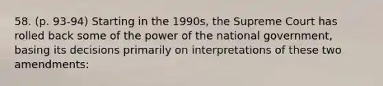 58. (p. 93-94) Starting in the 1990s, the Supreme Court has rolled back some of the power of the national government, basing its decisions primarily on interpretations of these two amendments: