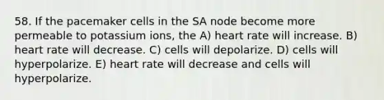 58. If the pacemaker cells in the SA node become more permeable to potassium ions, the A) heart rate will increase. B) heart rate will decrease. C) cells will depolarize. D) cells will hyperpolarize. E) heart rate will decrease and cells will hyperpolarize.