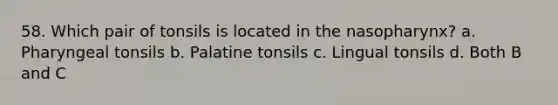 58. Which pair of tonsils is located in the nasopharynx? a. Pharyngeal tonsils b. Palatine tonsils c. Lingual tonsils d. Both B and C