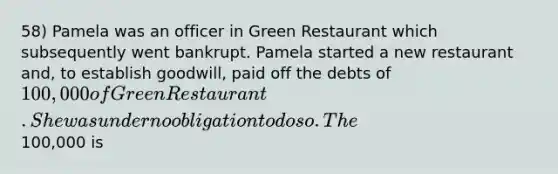 58) Pamela was an officer in Green Restaurant which subsequently went bankrupt. Pamela started a new restaurant and, to establish goodwill, paid off the debts of 100,000 of Green Restaurant. She was under no obligation to do so. The100,000 is