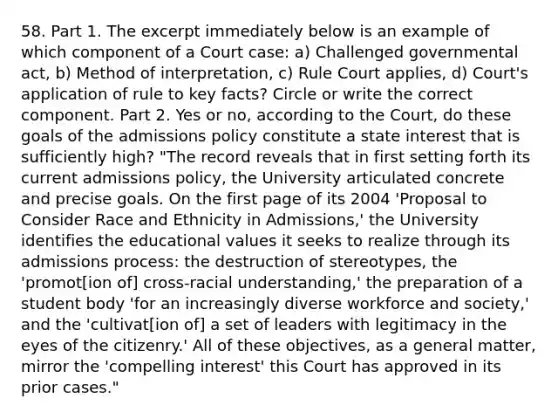 58. Part 1. The excerpt immediately below is an example of which component of a Court case: a) Challenged governmental act, b) Method of interpretation, c) Rule Court applies, d) Court's application of rule to key facts? Circle or write the correct component. Part 2. Yes or no, according to the Court, do these goals of the admissions policy constitute a state interest that is sufficiently high? "The record reveals that in first setting forth its current admissions policy, the University articulated concrete and precise goals. On the first page of its 2004 'Proposal to Consider Race and Ethnicity in Admissions,' the University identifies the educational values it seeks to realize through its admissions process: the destruction of stereotypes, the 'promot[ion of] cross-racial understanding,' the preparation of a student body 'for an increasingly diverse workforce and society,' and the 'cultivat[ion of] a set of leaders with legitimacy in the eyes of the citizenry.' All of these objectives, as a general matter, mirror the 'compelling interest' this Court has approved in its prior cases."