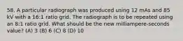 58. A particular radiograph was produced using 12 mAs and 85 kV with a 16:1 ratio grid. The radiograph is to be repeated using an 8:1 ratio grid. What should be the new milliampere-seconds value? (A) 3 (B) 6 (C) 8 (D) 10