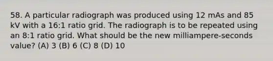 58. A particular radiograph was produced using 12 mAs and 85 kV with a 16:1 ratio grid. The radiograph is to be repeated using an 8:1 ratio grid. What should be the new milliampere-seconds value? (A) 3 (B) 6 (C) 8 (D) 10