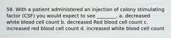 58. With a patient administered an injection of colony stimulating factor (CSF) you would expect to see ________. a. decreased white blood cell count b. decreased Red blood cell count c. increased red blood cell count d. increased white blood cell count