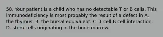 58. Your patient is a child who has no detectable T or B cells. This immunodeficiency is most probably the result of a defect in A. the thymus. B. the bursal equivalent. C. T cell-B cell interaction. D. stem cells originating in the bone marrow.