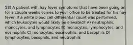 58) A patient with hay fever symptoms that have been going on for a couple weeks comes to your office to be treated for his hay fever. If a white blood cell differential count was performed, which leukocytes would likely be elevated? A) neutrophils, monocytes, and lymphocytes B) monocytes, lymphocytes, and eosinophils C) monocytes, eosinophils, and basophils D) lymphocytes, basophils, and neutrophils