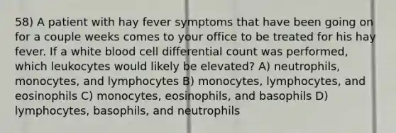 58) A patient with hay fever symptoms that have been going on for a couple weeks comes to your office to be treated for his hay fever. If a white blood cell differential count was performed, which leukocytes would likely be elevated? A) neutrophils, monocytes, and lymphocytes B) monocytes, lymphocytes, and eosinophils C) monocytes, eosinophils, and basophils D) lymphocytes, basophils, and neutrophils